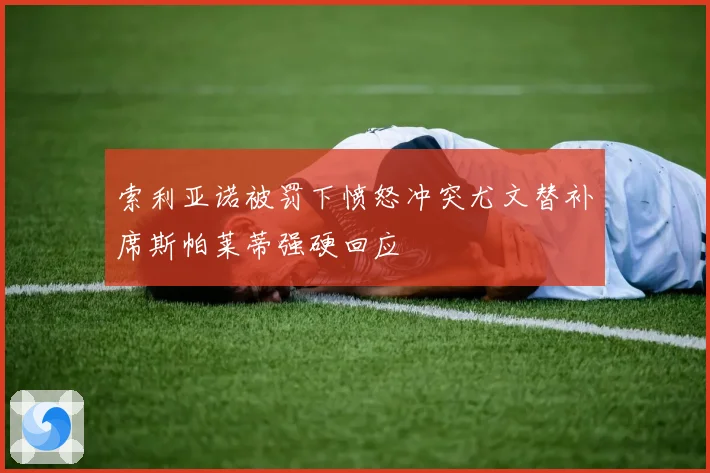 索利亚诺被罚下愤怒冲突尤文替补席斯帕莱蒂强硬回应