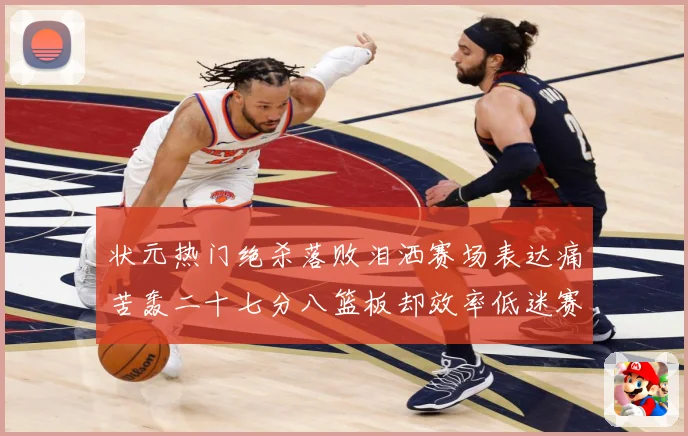状元热门绝杀落败泪洒赛场表达痛苦轰二十七分八篮板却效率低迷赛场复盘