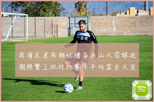 离谱反差布朗吐槽亚历山大罚球近期频繁上双对比赛季平均显巨大变化