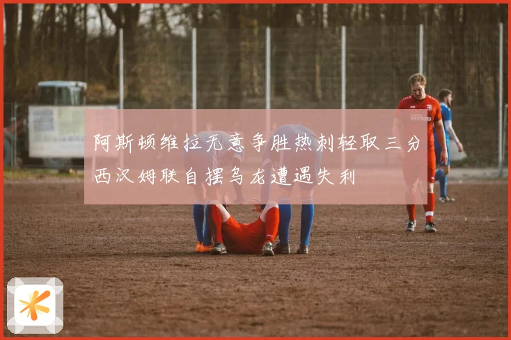 阿斯顿维拉无意争胜热刺轻取三分西汉姆联自摆乌龙遭遇失利
