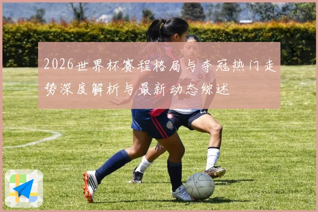 2026世界杯赛程格局与夺冠热门走势深度解析与最新动态综述