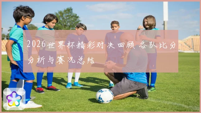 2026世界杯精彩对决回顾 各队比分分析与赛况总结