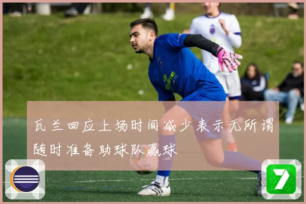 瓦兰回应上场时间减少表示无所谓随时准备助球队赢球