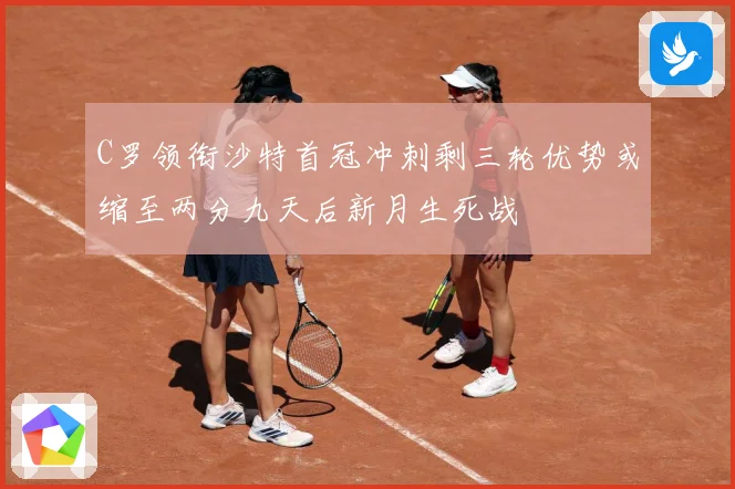 C罗领衔沙特首冠冲刺剩三轮优势或缩至两分九天后新月生死战