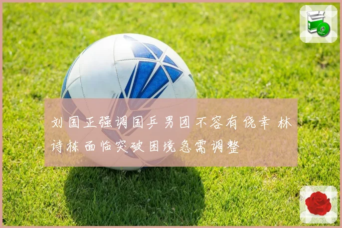 刘国正强调国乒男团不容有侥幸 林诗栋面临突破困境急需调整