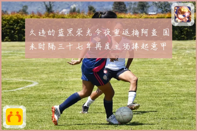 久违的蓝黑荣光今夜重返梅阿查 国米时隔三十七年再度主场捧起意甲冠军