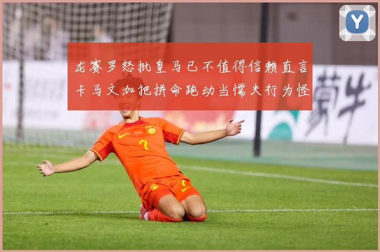 龙赛罗怒批皇马已不值得信赖直言卡马文加把拼命跑动当懦夫行为怪