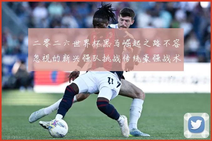 二零二六世界杯黑马崛起之路不容忽视的新兴强队挑战传统豪强战术观察
