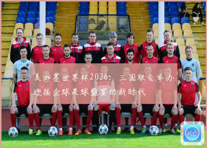 美加墨世界杯2026：三国联合举办迎接全球足球盛宴的新时代