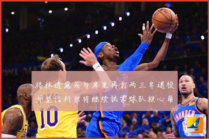 格林透露或与库里再打两三年退役并坚信科尔将继续执掌球队核心角赛场复盘