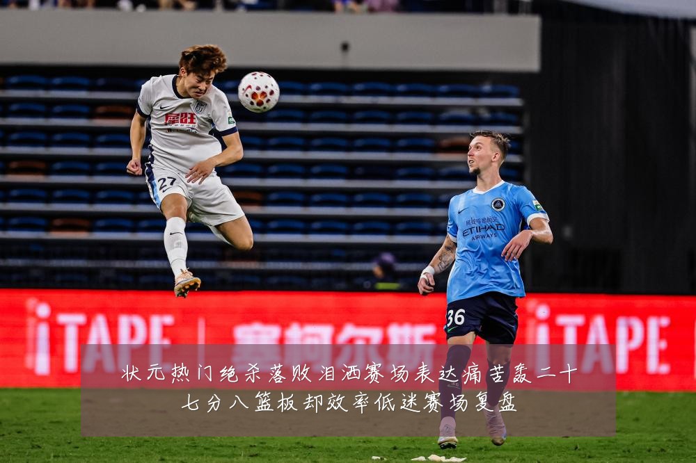 状元热门绝杀落败泪洒赛场表达痛苦轰二十七分八篮板却效率低迷赛场复盘